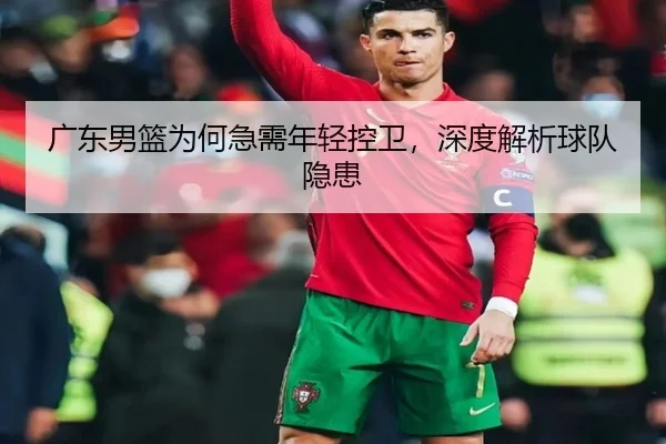 广东男篮为何急需年轻控卫，深度解析球队隐患