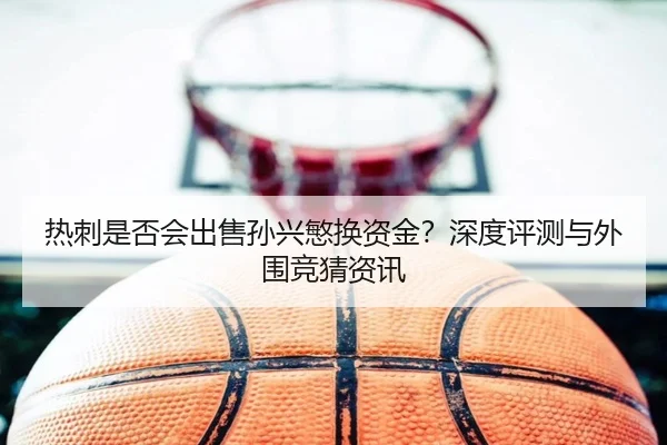 热刺是否会出售孙兴慜换资金？深度评测与外围竞猜资讯
